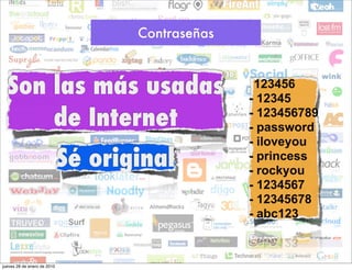 Contraseñas



  Son las más usadas                              -123456
                                                  - 12345
      de Internet                                 - 123456789
                                                  - password
                                                  - iloveyou
                             Sé original          - princess
                                                  - rockyou
                                                  - 1234567
                                                  - 12345678
                                                  - abc123



jueves 28 de enero de 2010
 