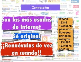 Contraseñas



  Son las más usadas                              -123456
                                                  - 12345
      de Internet                                 - 123456789
                                                  - password
                                                  - iloveyou
                             Sé original          - princess
                                                  - rockyou
                                                  - 1234567
¡¡Renuévalas de vez                               - 12345678
                                                  - abc123
    en cuando!!
jueves 28 de enero de 2010
 
