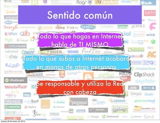 Sentido común
                             Todo lo que hagas en Internet
                                 habla de TI MISMO

                       Todo lo que subas a Internet acabará
                           en manos de otras personas

                             Se responsable y utiliza la Red
                                      con cabeza



jueves 28 de enero de 2010
 