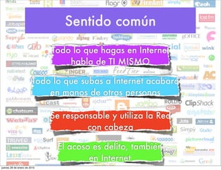 Sentido común
                             Todo lo que hagas en Internet
                                 habla de TI MISMO

                       Todo lo que subas a Internet acabará
                           en manos de otras personas

                             Se responsable y utiliza la Red
                                      con cabeza

                              El acoso es delito, también
                                      en Internet
jueves 28 de enero de 2010
 