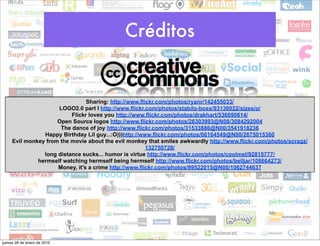 Créditos


                                Sharing: http://www.flickr.com/photos/ryanr/142455033/
                     LOGO2.0 part I http://www.flickr.com/photos/stabilo-boss/93136022/sizes/o/
                          Flickr loves you http://www.flickr.com/photos/drakhart/536090614/
                     Open Source logos http://www.flickr.com/photos/26303993@N08/3084292004
                      The dance of joy http://www.flickr.com/photos/31533886@N00/3541918236
                Happy Birthday Lil guy...:O)))http://www.flickr.com/photos/66164549@N00/2675015360
     Evil monkey from the movie about the evil monkey that smiles awkwardly http://www.flickr.com/photos/scragz/
                                                       132750728/
                long distance sucks... humor is virtue http://www.flickr.com/photos/coolmel/92815777/
              hermself watching hermself being hermself http://www.flickr.com/photos/belljar/108664273/
                     Money, it's a crime http://www.flickr.com/photos/99522015@N00/1062744637




jueves 28 de enero de 2010
 