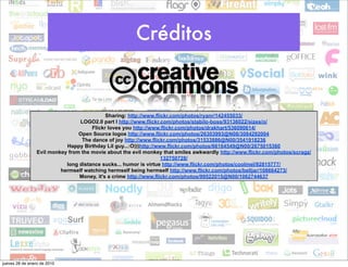 Créditos


                                            Sharing: http://www.flickr.com/photos/ryanr/142455033/
                                 LOGO2.0 part I http://www.flickr.com/photos/stabilo-boss/93136022/sizes/o/
                                      Flickr loves you http://www.flickr.com/photos/drakhart/536090614/
                                 Open Source logos http://www.flickr.com/photos/26303993@N08/3084292004
                                  The dance of joy http://www.flickr.com/photos/31533886@N00/3541918236
                            Happy Birthday Lil guy...:O)))http://www.flickr.com/photos/66164549@N00/2675015360
                 Evil monkey from the movie about the evil monkey that smiles awkwardly http://www.flickr.com/photos/scragz/
                                                                   132750728/
                            long distance sucks... humor is virtue http://www.flickr.com/photos/coolmel/92815777/
                          hermself watching hermself being hermself http://www.flickr.com/photos/belljar/108664273/
                                 Money, it's a crime http://www.flickr.com/photos/99522015@N00/1062744637




jueves 28 de enero de 2010
 