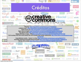 Créditos


                                            Sharing: http://www.flickr.com/photos/ryanr/142455033/
                                 LOGO2.0 part I http://www.flickr.com/photos/stabilo-boss/93136022/sizes/o/
                                      Flickr loves you http://www.flickr.com/photos/drakhart/536090614/
                                 Open Source logos http://www.flickr.com/photos/26303993@N08/3084292004
                                  The dance of joy http://www.flickr.com/photos/31533886@N00/3541918236
                            Happy Birthday Lil guy...:O)))http://www.flickr.com/photos/66164549@N00/2675015360
                 Evil monkey from the movie about the evil monkey that smiles awkwardly http://www.flickr.com/photos/scragz/
                                                                   132750728/
                            long distance sucks... humor is virtue http://www.flickr.com/photos/coolmel/92815777/
                          hermself watching hermself being hermself http://www.flickr.com/photos/belljar/108664273/
                                 Money, it's a crime http://www.flickr.com/photos/99522015@N00/1062744637



                                                      Víctor Cuevas



jueves 28 de enero de 2010
 