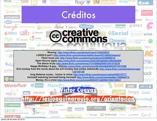 Créditos


                                            Sharing: http://www.flickr.com/photos/ryanr/142455033/
                                 LOGO2.0 part I http://www.flickr.com/photos/stabilo-boss/93136022/sizes/o/
                                      Flickr loves you http://www.flickr.com/photos/drakhart/536090614/
                                 Open Source logos http://www.flickr.com/photos/26303993@N08/3084292004
                                  The dance of joy http://www.flickr.com/photos/31533886@N00/3541918236
                            Happy Birthday Lil guy...:O)))http://www.flickr.com/photos/66164549@N00/2675015360
                 Evil monkey from the movie about the evil monkey that smiles awkwardly http://www.flickr.com/photos/scragz/
                                                                   132750728/
                            long distance sucks... humor is virtue http://www.flickr.com/photos/coolmel/92815777/
                          hermself watching hermself being hermself http://www.flickr.com/photos/belljar/108664273/
                                 Money, it's a crime http://www.flickr.com/photos/99522015@N00/1062744637



                                   Víctor Cuevas
                      http://iesjoaquinaraujo.org/orientacion


jueves 28 de enero de 2010
 