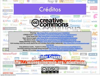 Créditos


                                            Sharing: http://www.flickr.com/photos/ryanr/142455033/
                                 LOGO2.0 part I http://www.flickr.com/photos/stabilo-boss/93136022/sizes/o/
                                      Flickr loves you http://www.flickr.com/photos/drakhart/536090614/
                                 Open Source logos http://www.flickr.com/photos/26303993@N08/3084292004
                                  The dance of joy http://www.flickr.com/photos/31533886@N00/3541918236
                            Happy Birthday Lil guy...:O)))http://www.flickr.com/photos/66164549@N00/2675015360
                 Evil monkey from the movie about the evil monkey that smiles awkwardly http://www.flickr.com/photos/scragz/
                                                                   132750728/
                            long distance sucks... humor is virtue http://www.flickr.com/photos/coolmel/92815777/
                          hermself watching hermself being hermself http://www.flickr.com/photos/belljar/108664273/
                                 Money, it's a crime http://www.flickr.com/photos/99522015@N00/1062744637



                                   Víctor Cuevas
                      http://iesjoaquinaraujo.org/orientacion


jueves 28 de enero de 2010
 