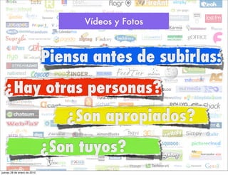 Vídeos y Fotos



                             Piensa antes de subirlas:
  ¿Hay otras personas?
                                ¿Son apropiados?
                             ¿Son tuyos?
jueves 28 de enero de 2010
 