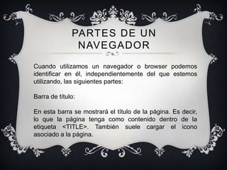 PARTES DE UN
               NAVEGADOR
Cuando utilizamos un navegador o browser podemos
identificar en él, independientemente del que estemos
utilizando, las siguientes partes:

Barra de título:

En esta barra se mostrará el título de la página. Es decir,
lo que la página tenga como contenido dentro de la
etiqueta <TITLE>. También suele cargar el icono
asociado a la página.
 