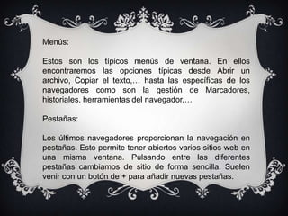 Menús:

Estos son los típicos menús de ventana. En ellos
encontraremos las opciones típicas desde Abrir un
archivo, Copiar el texto,… hasta las específicas de los
navegadores como son la gestión de Marcadores,
historiales, herramientas del navegador,…

Pestañas:

Los últimos navegadores proporcionan la navegación en
pestañas. Esto permite tener abiertos varios sitios web en
una misma ventana. Pulsando entre las diferentes
pestañas cambiamos de sitio de forma sencilla. Suelen
venir con un botón de + para añadir nuevas pestañas.
 