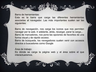 Barra de herramientas:
Esta es la barra que carga las diferentes herramientas
asociadas al navegador. Las más importantes suelen ser las
siguientes:

Barra de navegación, nos carga los iconos que nos permiten
navegar por la web. Ir adelante, atrás, recargar, parar la carga,..
Barra de marcadores, nos pone las opciones de favoritos de una
forma visual y de rápido acceso.
Barra de búsqueda, los navegadores suelen venir con accesos
directos a buscadores como Google

Área de trabajo:
Es dónde se carga la página web y el área sobre el que
interactuaremos.
 