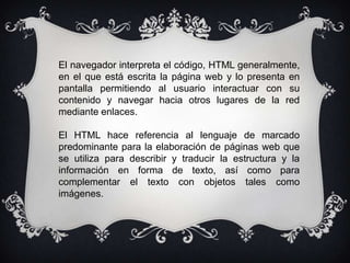 El navegador interpreta el código, HTML generalmente,
en el que está escrita la página web y lo presenta en
pantalla permitiendo al usuario interactuar con su
contenido y navegar hacia otros lugares de la red
mediante enlaces.

El HTML hace referencia al lenguaje de marcado
predominante para la elaboración de páginas web que
se utiliza para describir y traducir la estructura y la
información en forma de texto, así como para
complementar el texto con objetos tales como
imágenes.
 