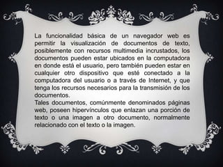 La funcionalidad básica de un navegador web es
permitir la visualización de documentos de texto,
posiblemente con recursos multimedia incrustados, los
documentos pueden estar ubicados en la computadora
en donde está el usuario, pero también pueden estar en
cualquier otro dispositivo que esté conectado a la
computadora del usuario o a través de Internet, y que
tenga los recursos necesarios para la transmisión de los
documentos.
Tales documentos, comúnmente denominados páginas
web, poseen hipervínculos que enlazan una porción de
texto o una imagen a otro documento, normalmente
relacionado con el texto o la imagen.
 