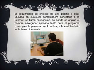 El seguimiento de enlaces de una página a otra,
ubicada en cualquier computadora conectada a la
Internet, se llama navegación, de donde se origina el
nombre navegador aplicado tanto para el programa
como para la persona que lo utiliza, a la cual también
se le llama cibernauta.
 