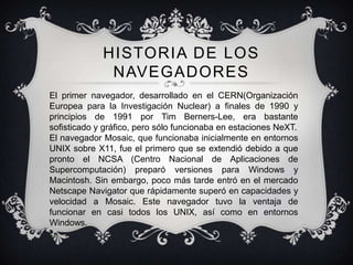 HISTORIA DE LOS
              NAVEGADORES
El primer navegador, desarrollado en el CERN(Organización
Europea para la Investigación Nuclear) a finales de 1990 y
principios de 1991 por Tim Berners-Lee, era bastante
sofisticado y gráfico, pero sólo funcionaba en estaciones NeXT.
El navegador Mosaic, que funcionaba inicialmente en entornos
UNIX sobre X11, fue el primero que se extendió debido a que
pronto el NCSA (Centro Nacional de Aplicaciones de
Supercomputación) preparó versiones para Windows y
Macintosh. Sin embargo, poco más tarde entró en el mercado
Netscape Navigator que rápidamente superó en capacidades y
velocidad a Mosaic. Este navegador tuvo la ventaja de
funcionar en casi todos los UNIX, así como en entornos
Windows.
 