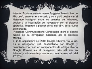Internet Explorer anteriormente Spyglass Mosaic fue de
Microsoft, entro en el mercado y consiguió desbancar al
Netscape Navigator entre los usuarios de Windows,
debido a la integración del navegador con el sistema
operativo, llegando a poseer cerca del 95% de la cuota
de mercado.
 Netscape Communications Corporation liberó el código
fuente de su navegador, naciendo así el proyecto
Mozilla.
El 2 de septiembre del 2008 Google Chrome vio la luz.
Es el navegador web desarrollado por Google y
compilado con base en componentes de código abierto
Google Chrome es el navegador más utilizado en
Internet y actualmente posee una cuota de mercado del
27,20%.
 