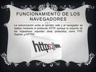 FUNCIONAMIENTO DE LOS
     NAVEGADORES
La comunicación entre el servidor web y el navegador se
realiza mediante el protocolo HTTP, aunque la mayoría de
los hojeadores soportan otros protocolos como FTP,
Gopher, y HTTPS.
 