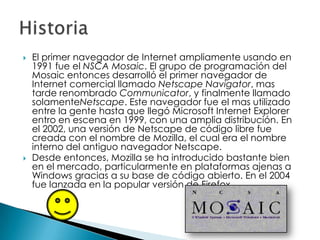    El primer navegador de Internet ampliamente usando en
    1991 fue el NSCA Mosaic. El grupo de programación del
    Mosaic entonces desarrolló el primer navegador de
    Internet comercial llamado Netscape Navigator, mas
    tarde renombrado Communicator, y finalmente llamado
    solamenteNetscape. Este navegador fue el mas utilizado
    entre la gente hasta que llegó Microsoft Internet Explorer
    entro en escena en 1999, con una amplia distribución. En
    el 2002, una versión de Netscape de código libre fue
    creada con el nombre de Mozilla, el cual era el nombre
    interno del antiguo navegador Netscape.
   Desde entonces, Mozilla se ha introducido bastante bien
    en el mercado, particularmente en plataformas ajenas a
    Windows gracias a su base de código abierto. En el 2004
    fue lanzada en la popular versión de Firefox.
 