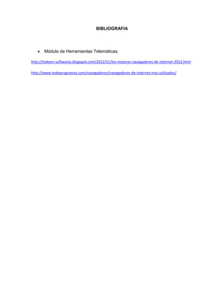BIBLIOGRAFIA
 Módulo de Herramientas Telemáticas.
http://todoen-softwares.blogspot.com/2012/11/los-mejores-navegadores-de-internet-2012.html
http://www.todoprogramas.com/navegadores/navegadores-de-internet-mas-utilizados/
 