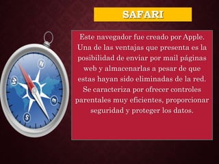 SAFARI
Este navegador fue creado por Apple.
Una de las ventajas que presenta es la
posibilidad de enviar por mail páginas
web y almacenarlas a pesar de que
estas hayan sido eliminadas de la red.
Se caracteriza por ofrecer controles
parentales muy eficientes, proporcionar
seguridad y proteger los datos.
 