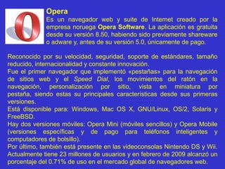 OperaEs un navegador web y suite de Internet creado por la empresa noruega Opera Software. La aplicación es gratuita desde su versión 8.50, habiendo sido previamente shareware o adware y, antes de su versión 5.0, únicamente de pago.Reconocido por su velocidad, seguridad, soporte de estándares, tamaño reducido, internacionalidad y constante innovación.Fue el primer navegador que implementó «pestañas» para la navegación de sitios web y el Speed Dial, los movimientos del ratón en la navegación, personalización por sitio, vista en miniatura por pestaña, siendo estas su principales características desde sus primeras versiones.Está disponible para: Windows, Mac OS X, GNU/Linux, OS/2, Solaris y FreeBSD.Hay dos versiones móviles: Opera Mini (móviles sencillos) y Opera Mobile (versiones específicas y de pago para teléfonos inteligentes y computadores de bolsillo).Por último, también está presente en las videoconsolas NintendoDS y Wii. Actualmente tiene 23 millones de usuarios y en febrero de 2009 alcanzó un porcentaje del 0.71% de uso en el mercado global de navegadores web.