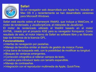SafariEs un navegador web desarrollado por Apple Inc. Incluido en Mac OS X y recientemente se han desarrollado versiones para Microsoft Windows.Safari está escrito sobre el frameworkWebKit, que incluye a WebCore, el motor de renderizado, y JavaScriptCore, el intérprete de JavaScript.El motor de renderizado utilizado el WebKit basado en el motor KHTML, creado por el proyecto KDE para su navegador Konqueror. Como resultado de esto, el motor interno de Safari es software libre y es liberado bajo los términos de la licencia GPL. FuncionalidadesInterfaz de navegación por pestañas. 