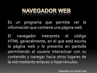 NAVEGADOR WEB Es un programa que permite ver la información que contiene una página web El navegador interpreta el código HTML generalmente, en el que está escrita la página web y lo presenta en pantalla permitiendo al usuario interactuar con su contenido y navegar hacia otros lugares de la red mediante enlaces o hipervínculos. Elaborado por David Cota 