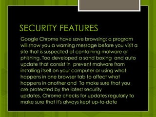 SECURITY FEATURESGoogle Chrome have save browsing; a program  will show you a warning message before you visit a site that is suspected of containing malware or phishing. Too developed a sand boxing  and auto update that consist in  prevent malware from installing itself on your computer or using what happens in one browser tab to affect what happens in another and  To make sure that you are protected by the latest security updates, Chrome checks for updates regularly to make sure that it's always kept up-to-date