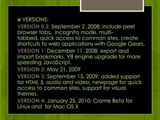 VERSIONS:VERSION 0.2:September 2 ,2008; include peel browser tabs,  incognito mode, multi-tabbed, quick access to common sites, create shortcuts to web applications with Google Gears. VERSION 1: December 11 ,2008; export and import bookmarks, V8 engine upgrade for more speeding JavaScript.VERSION 2: May21, 2009VERSION 3: September 15, 2009; added support for HTML 5, audio and video, newpage for quick access to common sites, support for visual themes.VERSION 4: January 25, 2010; Crome Beta for Linux and  for Mac OS X