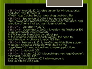 VERSION 5: May 25, 2010; stable version for Windows, Linux and Mac. New features in HTML5:  App Cache, Socket web, drag and drop files.VERSION 6:  September 2, 2010; it has auto-complete forms, timing and synchronization, extensions form data, and selection of items that you want to sync online.VERSION 7:  October 19, 2010VERSION 8: December 2, 2010; this version has fixed over 800 bugs and stability improvements. The PDF reader is enabled by default part of the Chrome sandbox security without the need to install third party software to read PDF files.VERSION 9: February 3, 2011; the Chrome Web Store is open to all user, added a link to the Web Store on the page "New Tab", and added two sample applications.VERSION 10: March 8, 2011VERSION 11:  March 22, 2011; launching a new logo Google´s minimalist Chrome. GPU-enabled3D acceleration CSS, allowing you to add 3D effects using CSS.