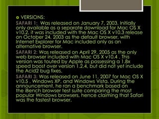 VERSIONS:SAFARI 1:  Was released on January 7, 2003. Initially only available as a separate download for Mac OS X v10.2, it was included with the Mac OS X v10.3 release on October 24, 2003 as the default browser, with Internet Explorer for Mac included only as an alternative browser.SAFARI 2: Was released on April 29, 2005 as the only web browser included with Mac OS X v10.4 . This version was touted by Apple as possessing a 1.8x speed boost over version 1.2.4, but did not yet include the Acid2 bug fixes. SAFARI 3: Was released on June 11, 2007for Mac OS X v10.5 , Windows XP, and Windows Vista. During the announcement, he ran a benchmark based on the iBench browser test suite comparing the most popular Windows browsers,hence claiming that Safari was the fastest browser.