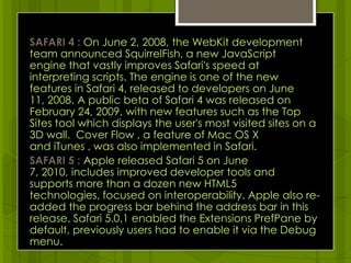 SAFARI 4 : On June 2, 2008, the WebKit development team announced SquirrelFish, a new JavaScript engine that vastly improves Safari's speed at interpreting scripts. The engine is one of the new features in Safari 4, released to developers on June 11, 2008. A public beta of Safari 4 was released on February 24, 2009, with new features such as the Top Sites tool which displays the user's most visited sites on a 3D wall.  Cover Flow , a feature of Mac OS X and iTunes , was also implemented in Safari. SAFARI 5 : Apple released Safari 5 on June 7, 2010, includes improved developer tools and supports more than a dozen new HTML5 technologies, focused on interoperability. Apple also re-added the progress bar behind the address bar in this release. Safari 5.0.1 enabled the Extensions PrefPane by default, previously users had to enable it via the Debug menu.