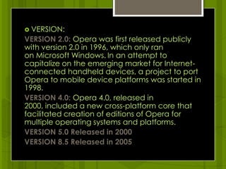 VERSION:VERSION 2.0: Opera was first released publicly with version 2.0 in 1996, which only ran on Microsoft Windows.In an attempt to capitalize on the emerging market for Internet-connected handheld devices, a project to port Opera to mobile device platforms was started in 1998. VERSION 4.0: Opera 4.0, released in 2000, included a new cross-platform core that facilitated creation of editions of Opera for multiple operating systems and platforms.VERSION 5.0 Released in 2000VERSION 8.5 Released in 2005