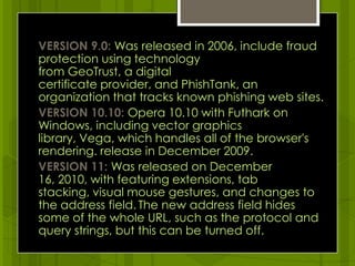 VERSION 9.0: Was released in 2006, include fraud protection using technology from GeoTrust, a digital certificate provider, and PhishTank, an organization that tracks known phishing web sites.VERSION 10.10: Opera 10.10 with Futhark on Windows, including vector graphics library, Vega, which handles all of the browser's rendering. release in December 2009.VERSION 11: Was released on December 16, 2010, with featuring extensions, tab stacking, visual mouse gestures, and changes to the address field.The new address field hides some of the whole URL, such as the protocol and query strings, but this can be turned off.