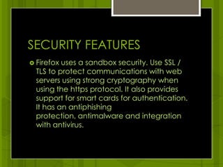 SECURITY FEATURESFirefox uses a sandbox security. Use SSL / TLS to protect communications with web servers using strong cryptography when using the https protocol. It also provides support for smart cards for authentication. It has an antiphishing protection, antimalware and integration with antivirus. 