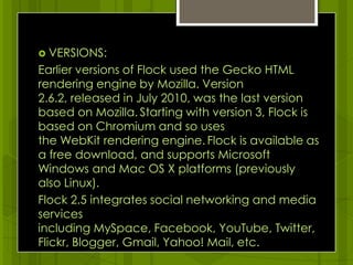 VERSIONS:Earlier versions of Flock used the Gecko HTML rendering engine by Mozilla. Version 2.6.2, released in July 2010, was the last version based on Mozilla.Starting with version 3, Flock is based on Chromium and so uses the WebKit rendering engine.Flock is available as a free download, and supports Microsoft Windows and Mac OS X platforms (previously also Linux).Flock 2.5 integrates social networking and media services including MySpace, Facebook, YouTube, Twitter, Flickr, Blogger, Gmail, Yahoo! Mail,etc.
