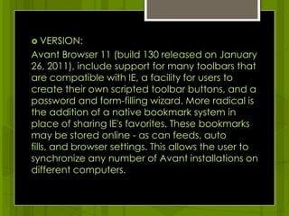 VERSION:Avant Browser 11 (build 130 released on January 26, 2011), include support for many toolbars that are compatible with IE, a facility for users to create their own scripted toolbar buttons, and a password and form-filling wizard. More radical is the addition of a native bookmark system in place of sharing IE's favorites. These bookmarks may be stored online - as can feeds, auto fills, and browser settings. This allows the user to synchronize any number of Avant installations on different computers. 