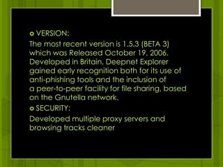 VERSION:The most recent version is 1.5.3 (BETA 3) which was Released October 19, 2006. Developed in Britain, Deepnet Explorer gained early recognition both for its use of anti-phishing tools and the inclusion of a peer-to-peer facility for file sharing, based on the Gnutella network.SECURITY:Developed multiple proxy servers and browsing tracks cleaner 