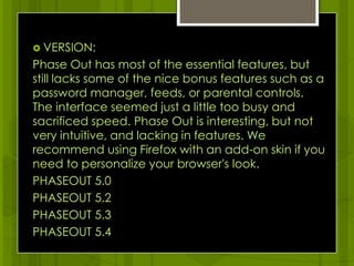 VERSION:Phase Out has most of the essential features, but still lacks some of the nice bonus features such as a password manager, feeds, or parental controls. The interface seemed just a little too busy and sacrificed speed. Phase Out is interesting, but not very intuitive, and lacking in features. We recommend using Firefox with an add-on skin if you need to personalize your browser's look.PHASEOUT 5.0PHASEOUT 5.2PHASEOUT 5.3PHASEOUT 5.4