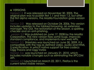 VERSIONS:Version1.5 It was released on November 30, 2005. The original plan was to publish first 1.1 and then 1.5, but after the first alpha versions, the Mozilla Foundation gave version 1.1Version 2.0 Was released on October 24, 2006. This version includes updates to the tabbed browsing, an extension manager, the GUI, the restoration of the session, a spelling checker and an anti-phishing. version 3.0 Was published on June 17, 2008 by the Mozilla Corporation. The new version fixes some bugs, improves standard compliance, and implements new web APIs.Version 3.5  Shiretoko was launched on June 30, 2009. It is compatible with the tag as defined video, audio and HTML 5 specification, in which native support for free codecs Ogg Theora and Ogg VorbisVersion 3.6  was launched on January 21, 2010, which includes notable changes such as eliminating the XPCOM API.Version 4.0 Launched on March 22, 2011, Firefox is the current latest stable version.