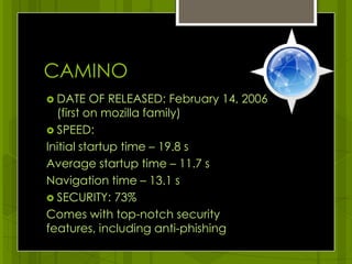 CAMINODATE OF RELEASED: February 14, 2006    (first on mozilla family)SPEED: Initial startup time – 19.8 s Average startup time – 11.7 sNavigation time – 13.1 s SECURITY: 73%Comes with top-notch security features, including anti-phishing