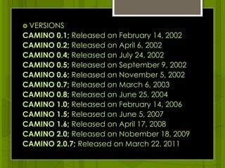 VERSIONS CAMINO 0.1; Released on February 14, 2002CAMINO 0.2; Released on April 6, 2002CAMINO 0.4; Released on July 24, 2002 CAMINO 0.5; Released on September 9, 2002CAMINO 0.6; Released on November 5, 2002CAMINO 0.7; Released on March 6, 2003CAMINO 0.8; Released on June 25, 2004CAMINO 1.0; Released on February 14, 2006CAMINO 1.5; Released on June 5, 2007CAMINO 1.6; Released on April 17, 2008CAMINO 2.0; Released on Nobember 18, 2009CAMINO 2.0.7; Released on March 22, 2011