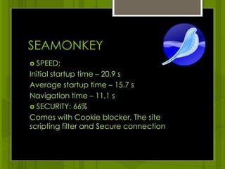 SEAMONKEYSPEED:Initial startup time – 20,9 s Average startup time – 15.7 sNavigation time – 11,1 s SECURITY: 66%Comes with Cookie blocker, The site scripting filter and Secure connection