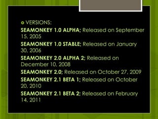 VERSIONS:SEAMONKEY 1.0 ALPHA; Released on September 15, 2005SEAMONKEY 1.0 STABLE; Released on January 30, 2006 SEAMONKEY 2.0 ALPHA 2; Released on December 10, 2008SEAMONKEY 2.0; Released on October 27, 2009SEAMONKEY 2.1 BETA 1; Released on October 20, 2010SEAMONKEY 2.1 BETA 2; Released on February 14, 2011