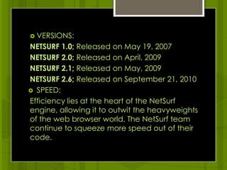 VERSIONS:NETSURF 1.0; Released on May 19, 2007NETSURF 2.0; Released on April, 2009 NETSURF 2.1; Released on May, 2009NETSURF 2.6; Released on September 21, 2010SPEED:Efficiency lies at the heart of the NetSurf engine, allowing it to outwit the heavyweights of the web browser world. The NetSurf team continue to squeeze more speed out of their code.