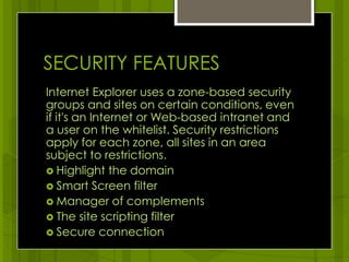 SECURITY FEATURESInternet Explorer uses a zone-based security groups and sites on certain conditions, even if it's an Internet or Web-based intranet and a user on the whitelist. Security restrictions apply for each zone, all sites in an area subject to restrictions.Highlight the domainSmart Screen filterManager of complementsThe site scripting filterSecure connection