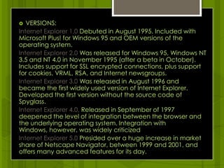VERSIONS: Internet Explorer 1.0 Debuted in August 1995. Included with Microsoft Plus! for Windows 95 and OEM versions of the operating system.Internet Explorer 2.0 Was released for Windows 95, Windows NT 3.5 and NT 4.0 in November 1995 (after a beta in October). Includes support for SSL encrypted connections, plus support for cookies, VRML, RSA, and Internet newsgroups.Internet Explorer 3.0 Was released in August 1996 and became the first widely used version of Internet Explorer. Developed the first version without the source code of Spyglass.Internet Explorer 4.0, Released in September of 1997 deepened the level of integration between the browser and the underlying operating system. Integration with Windows, however, was widely criticizedInternet Explorer 5.0 Presided over a huge increase in market share of Netscape Navigator, between 1999 and 2001, and offers many advanced features for its day.