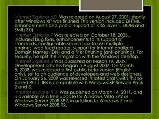 Internet Explorer 6.0 Was released on August 27, 2001, shortly after Windows XP was finished. This version included DHTML  enhancements and partial support of  CSS level 1, DOM and SMIL(2.0).Internet Explorer 7 Was released on October 18, 2006. Included bug fixes, enhancements to its support of standards, configurable search box to use multiple engines, web feed reader, support for Internationalized Domain Names (IDN) and a filter Phishing (anti-phishing). For security, he split the integration with the Windows desktop.Internet Explorer 8 Was published on March 19, 2009. Development process began in August 2007. On March 5, 2008, was released a first public beta version (English only), set to an audience of developers and web designers. On January 26, 2009 was released its latest draft, with this so-called RC 1. IE8 is compatible with Windows XP Service Pack 2 and 3.Internet explorer 9.0  Was published on March 14, 2011, and is available as a free update for Windows Vista SP2 or Windows Server 2008 SP2, in addition to Windows 7 and Windows Server 2008 R2. 