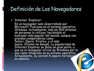 Definición de Los NavegadoresInternet  Explorer:    Es un navegador web desarrollado por Microsoft. Funciona en el sistema operativo Windows. Actualmente, más de 500 millones de personas lo utilizan, haciéndolo el buscador más popular del mundo, aunque con grandes competidores como Safari, Opera, Firefox, y el más nuevo, Chrome de Google. La popularidad de Internet Explorer se debe en gran parte, a que es el navegador oficial de Windows por lo que viene integrado en su sistema operativo. Actualmente, su versión 8 espera fortalecer su dominio.