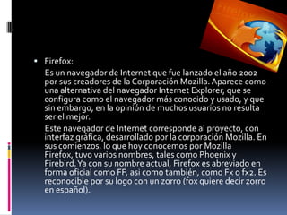 Firefox:      Es un navegador de Internet que fue lanzado el año 2002 por sus creadores de la Corporación Mozilla. Aparece como una alternativa del navegador Internet Explorer, que se configura como el navegador más conocido y usado, y que sin embargo, en la opinión de muchos usuarios no resulta ser el mejor.       Este navegador de Internet corresponde al proyecto, con interfaz gráfica, desarrollado por la corporación Mozilla. En sus comienzos, lo que hoy conocemos por Mozilla Firefox, tuvo varios nombres, tales como Phoenix y Firebird. Ya con su nombre actual, Firefox es abreviado en forma oficial como FF, asi como también, como Fx o fx2. Es reconocible por su logo con un zorro (fox quiere decir zorro en español).