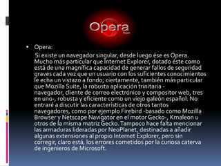 Opera:       Si existe un navegador singular, desde luego ése es Opera. Mucho más particular que Internet Explorer, dotado éste como está de una magnífica capacidad de generar fallos de seguridad graves cada vez que un usuario con los suficientes conocimientos le echa un vistazo a fondo; ciertamente, también más particular que Mozilla Suite, la robusta aplicación trinitaria -navegador, cliente de correo electrónico y compositor web, tres en uno-, robusta y eficiente como un viejo galeón español. No entraré a discutir las características de otros tantos navegadores, como por ejemplo Firebird -basado como Mozilla Browser y Netscape Navigator en el motor Gecko-, Kmaleon u otros de la misma matriz Gecko. Tampoco hace falta mencionar las armaduras lideradas por NeoPlanet, destinadas a añadir algunas extensiones al propio Internet Explorer, pero sin corregir, claro está, los errores cometidos por la curiosa caterva de ingenieros de Microsoft. 