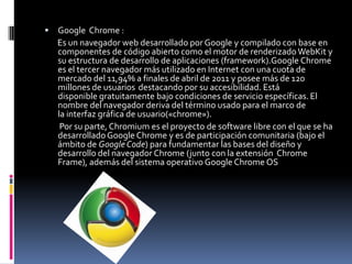 Google  Chrome :        Es un navegador web desarrollado por Google y compilado con base en componentes de código abierto como el motor de renderizado WebKit y su estructura de desarrollo de aplicaciones (framework).Google Chrome es el tercer navegador más utilizado en Internet con una cuota de mercado del 11,94% a finales de abril de 2011 y posee más de 120 millones de usuarios destacando por su accesibilidad. Está disponible gratuitamente bajo condiciones de servicio específicas.El nombre del navegador deriva del término usado para el marco de la interfaz gráfica de usuario(«chrome»).        Por su parte, Chromium es el proyecto de software libre con el que se ha desarrollado Google Chrome y es de participación comunitaria (bajo el ámbito de Google Code) para fundamentar las bases del diseño y desarrollo del navegador Chrome (junto con la extensión  Chrome Frame), además del sistema operativo Google Chrome OS